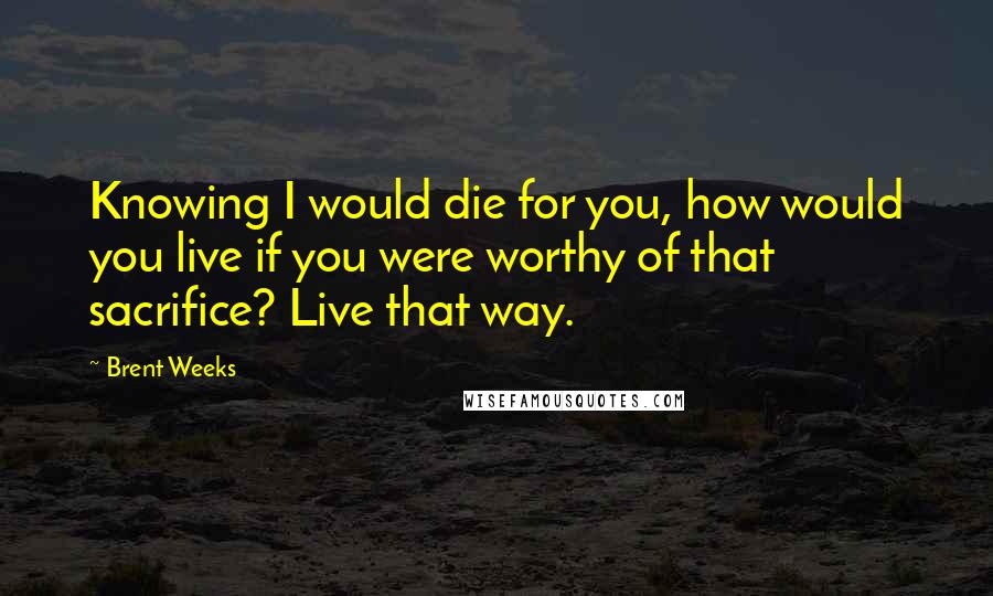 Brent Weeks Quotes: Knowing I would die for you, how would you live if you were worthy of that sacrifice? Live that way.