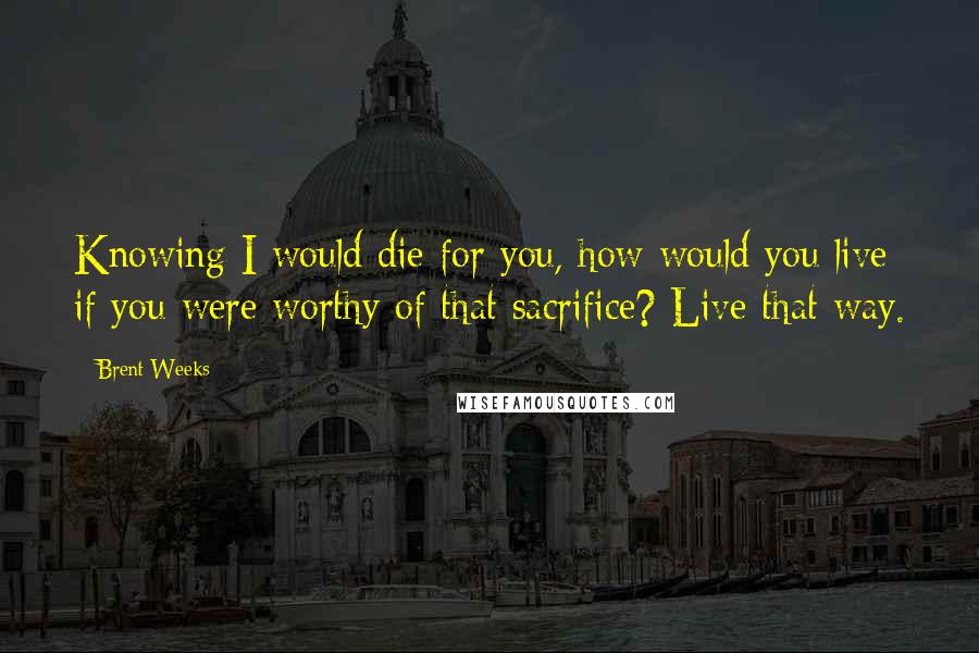 Brent Weeks Quotes: Knowing I would die for you, how would you live if you were worthy of that sacrifice? Live that way.