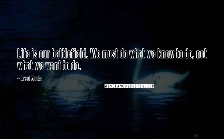 Brent Weeks Quotes: Life is our battlefield. We must do what we know to do, not what we want to do.