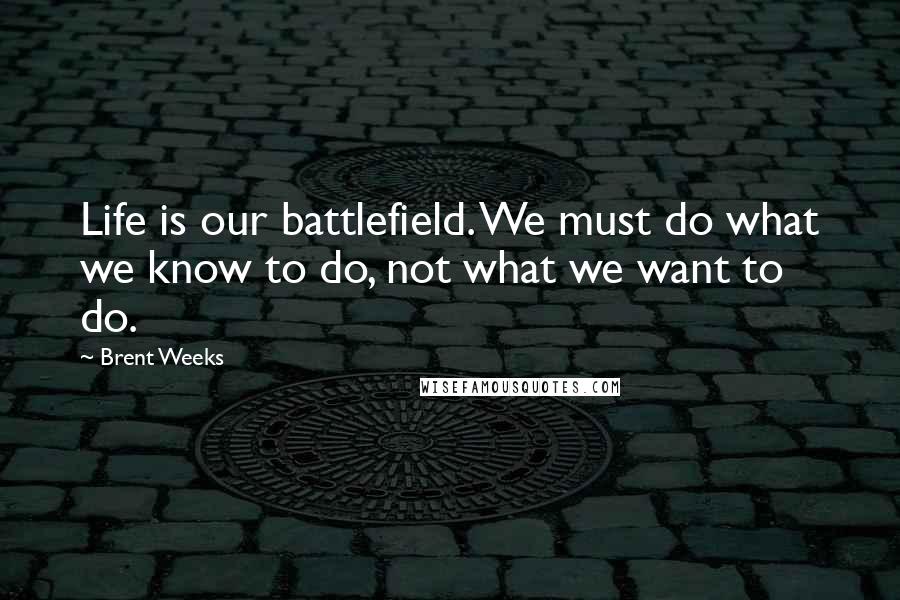 Brent Weeks Quotes: Life is our battlefield. We must do what we know to do, not what we want to do.