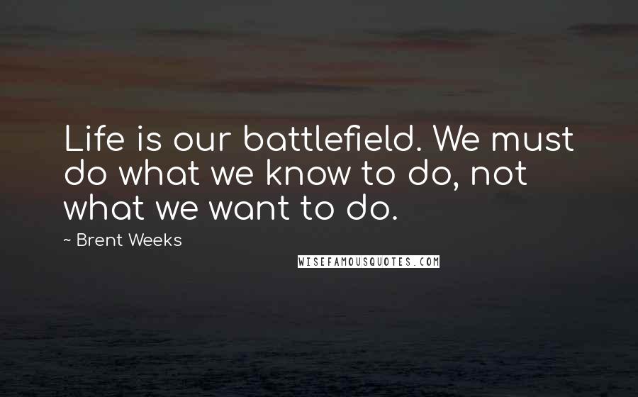 Brent Weeks Quotes: Life is our battlefield. We must do what we know to do, not what we want to do.