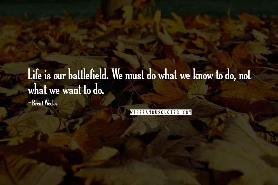 Brent Weeks Quotes: Life is our battlefield. We must do what we know to do, not what we want to do.