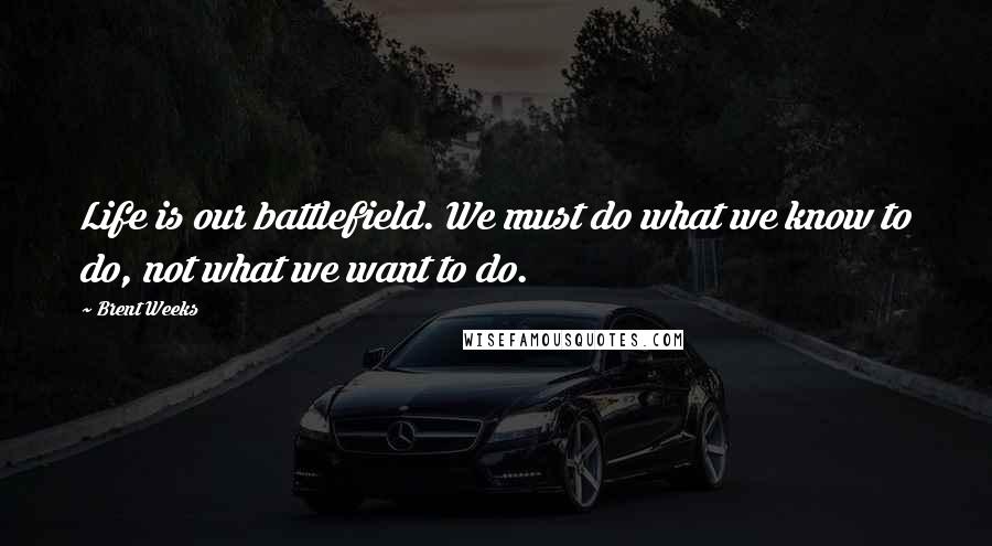 Brent Weeks Quotes: Life is our battlefield. We must do what we know to do, not what we want to do.