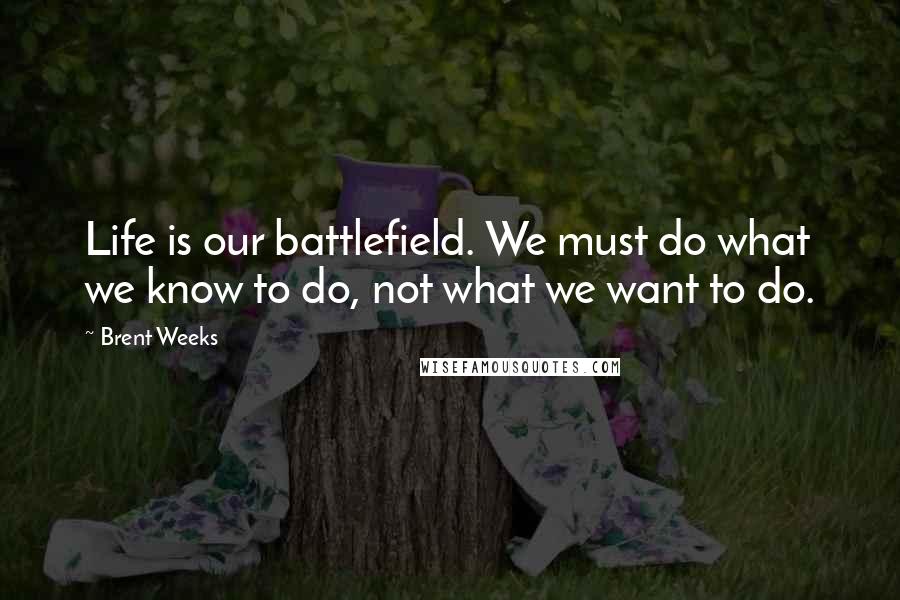 Brent Weeks Quotes: Life is our battlefield. We must do what we know to do, not what we want to do.