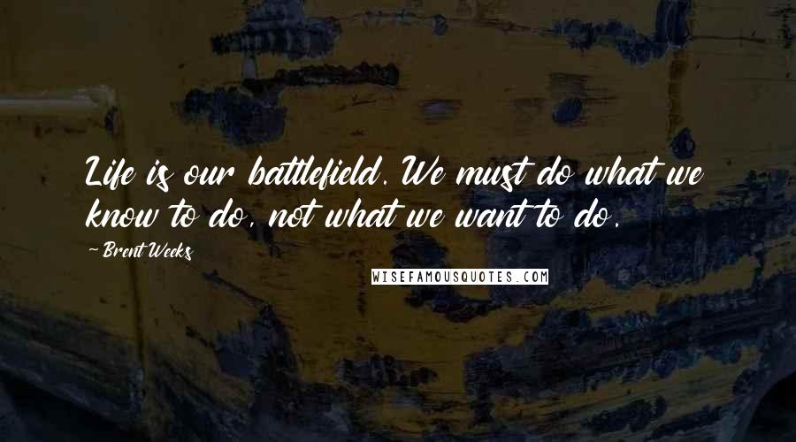 Brent Weeks Quotes: Life is our battlefield. We must do what we know to do, not what we want to do.