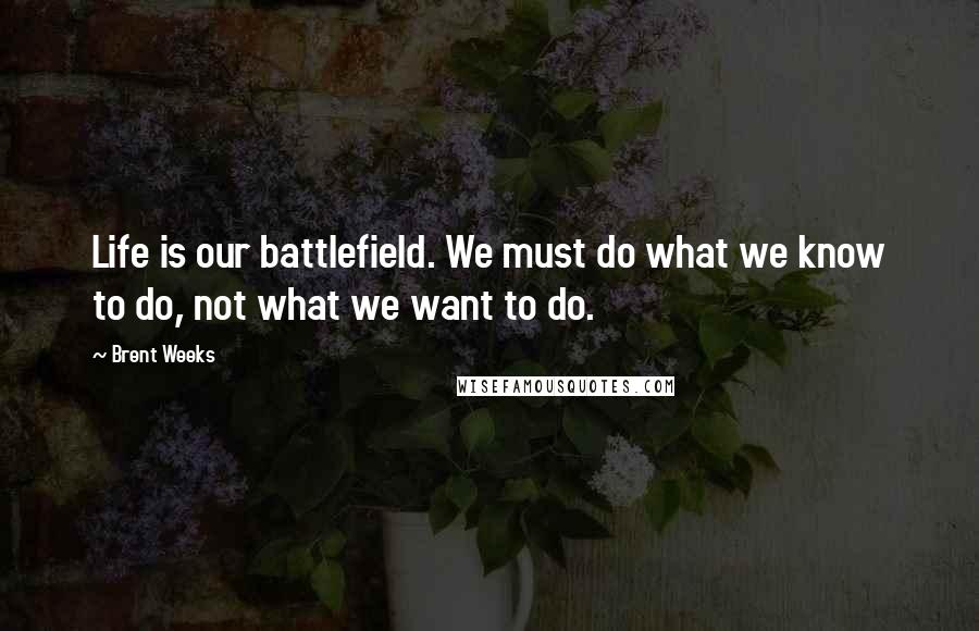 Brent Weeks Quotes: Life is our battlefield. We must do what we know to do, not what we want to do.