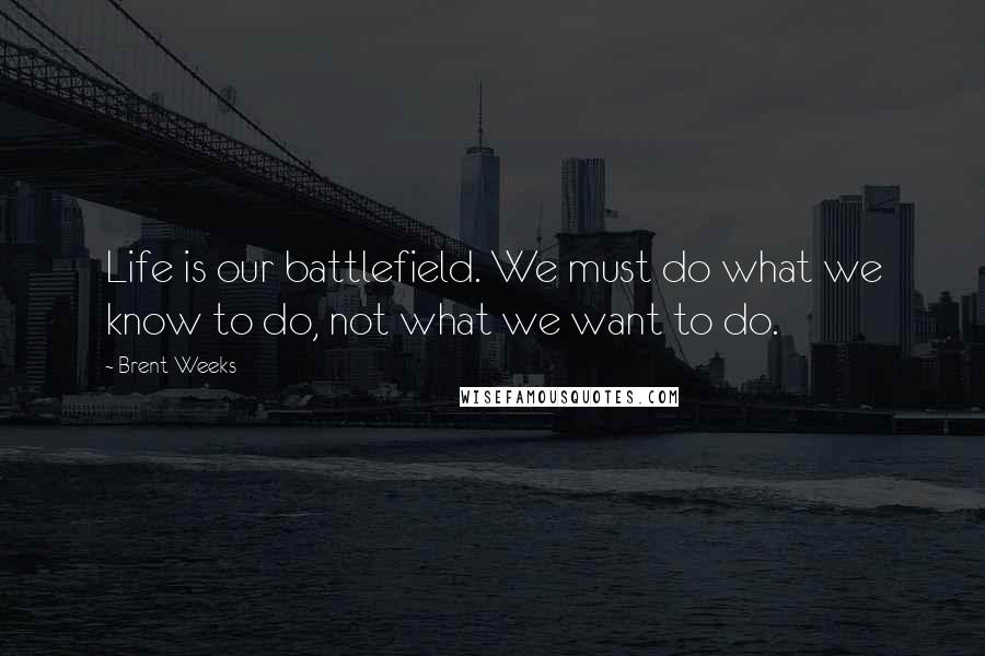 Brent Weeks Quotes: Life is our battlefield. We must do what we know to do, not what we want to do.