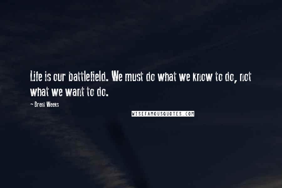 Brent Weeks Quotes: Life is our battlefield. We must do what we know to do, not what we want to do.