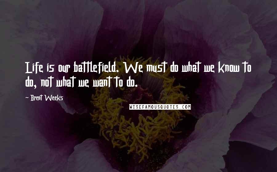 Brent Weeks Quotes: Life is our battlefield. We must do what we know to do, not what we want to do.