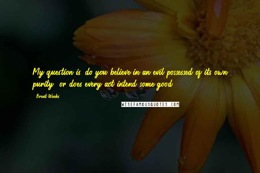 Brent Weeks Quotes: My question is, do you believe in an evil possessed of its own purity? or does every act intend some good? ...