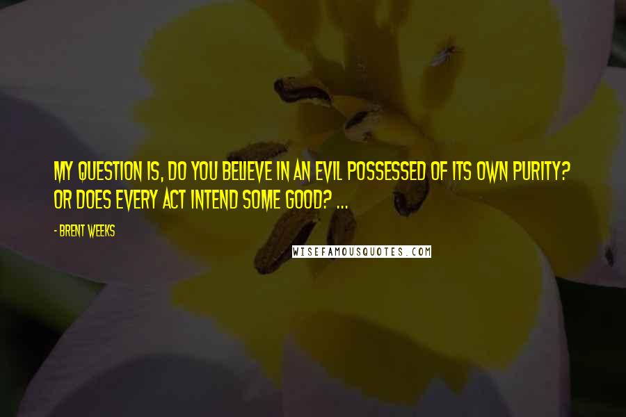 Brent Weeks Quotes: My question is, do you believe in an evil possessed of its own purity? or does every act intend some good? ...