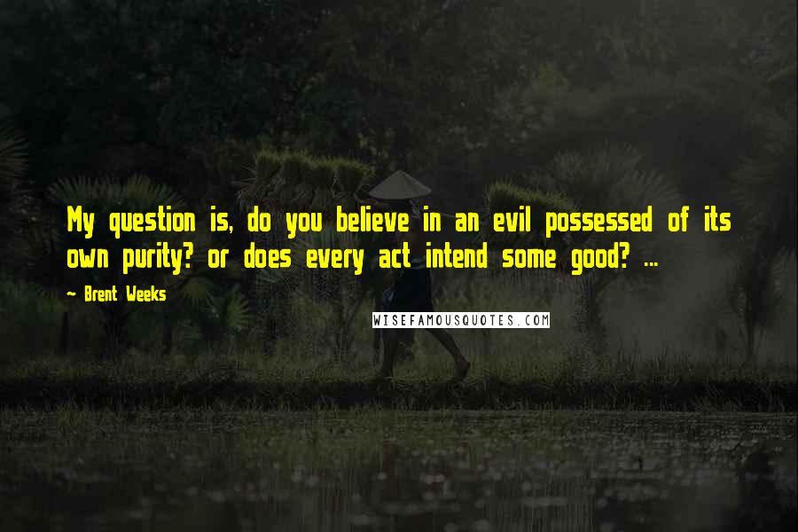 Brent Weeks Quotes: My question is, do you believe in an evil possessed of its own purity? or does every act intend some good? ...