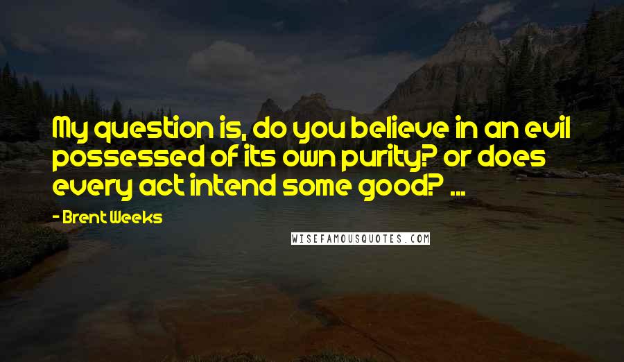 Brent Weeks Quotes: My question is, do you believe in an evil possessed of its own purity? or does every act intend some good? ...