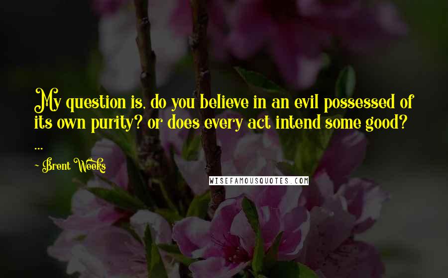 Brent Weeks Quotes: My question is, do you believe in an evil possessed of its own purity? or does every act intend some good? ...