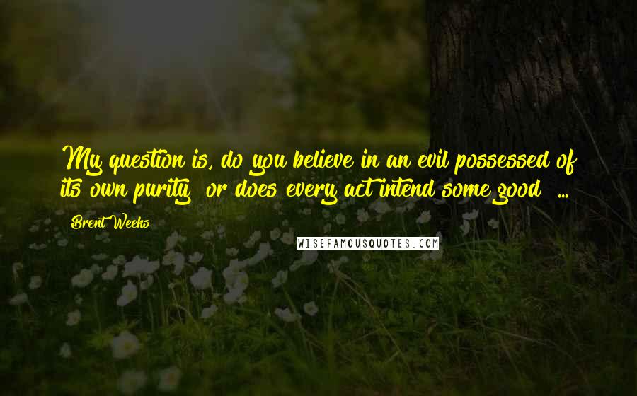 Brent Weeks Quotes: My question is, do you believe in an evil possessed of its own purity? or does every act intend some good? ...