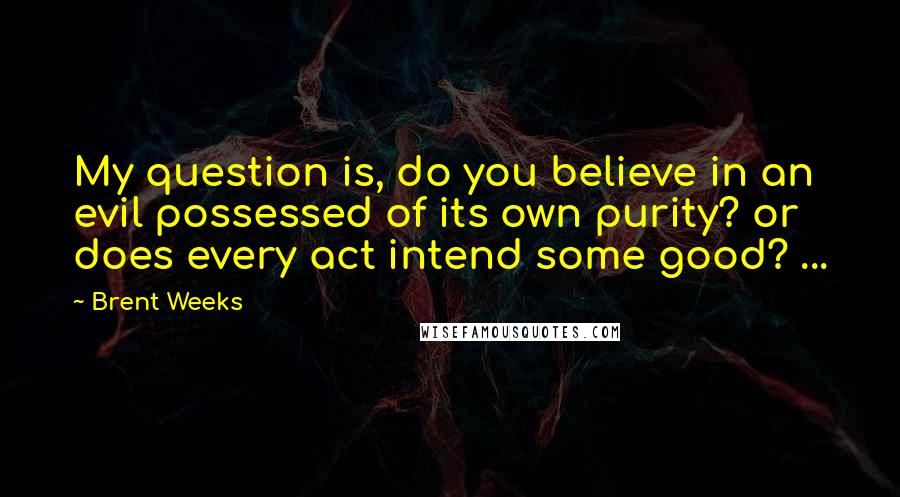 Brent Weeks Quotes: My question is, do you believe in an evil possessed of its own purity? or does every act intend some good? ...