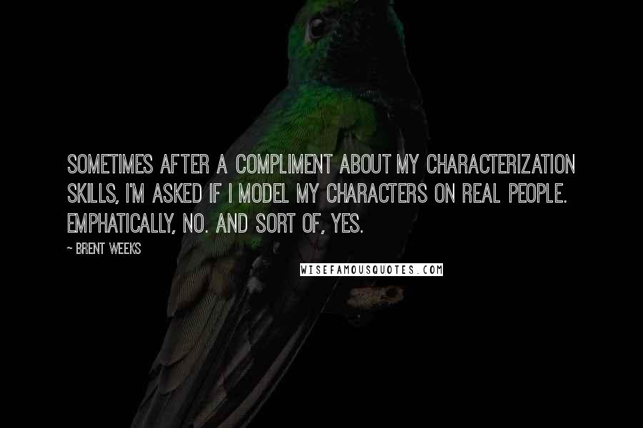 Brent Weeks Quotes: Sometimes after a compliment about my characterization skills, I'm asked if I model my characters on real people. Emphatically, no. And sort of, yes.