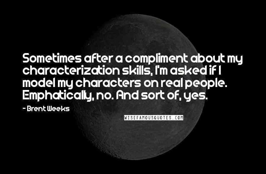 Brent Weeks Quotes: Sometimes after a compliment about my characterization skills, I'm asked if I model my characters on real people. Emphatically, no. And sort of, yes.