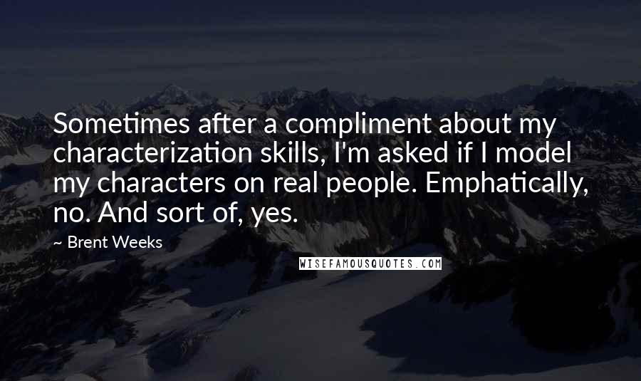 Brent Weeks Quotes: Sometimes after a compliment about my characterization skills, I'm asked if I model my characters on real people. Emphatically, no. And sort of, yes.