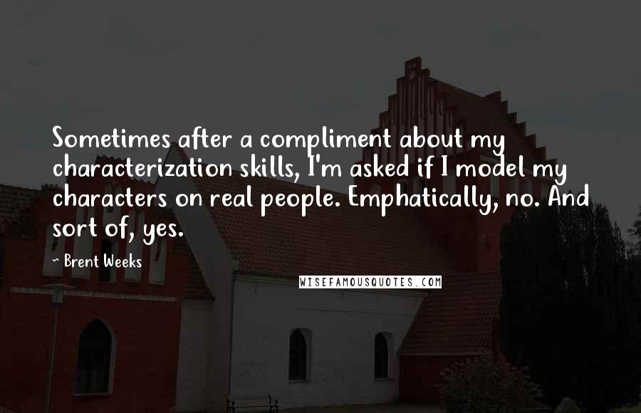 Brent Weeks Quotes: Sometimes after a compliment about my characterization skills, I'm asked if I model my characters on real people. Emphatically, no. And sort of, yes.