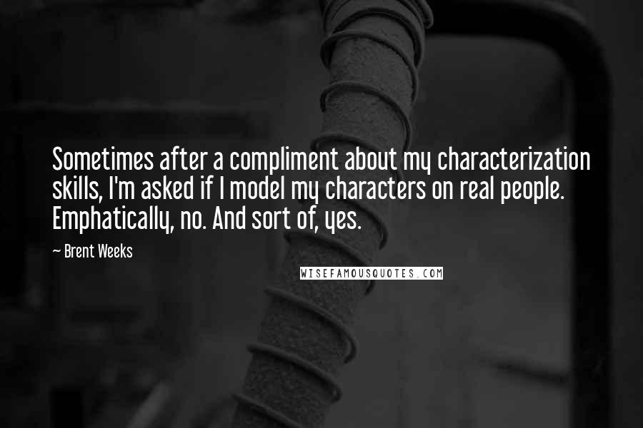 Brent Weeks Quotes: Sometimes after a compliment about my characterization skills, I'm asked if I model my characters on real people. Emphatically, no. And sort of, yes.