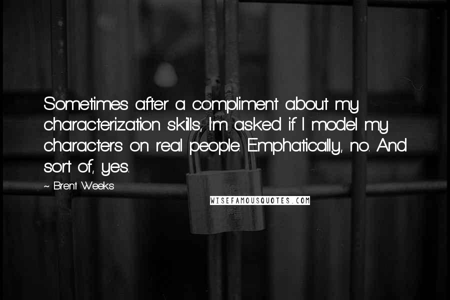 Brent Weeks Quotes: Sometimes after a compliment about my characterization skills, I'm asked if I model my characters on real people. Emphatically, no. And sort of, yes.