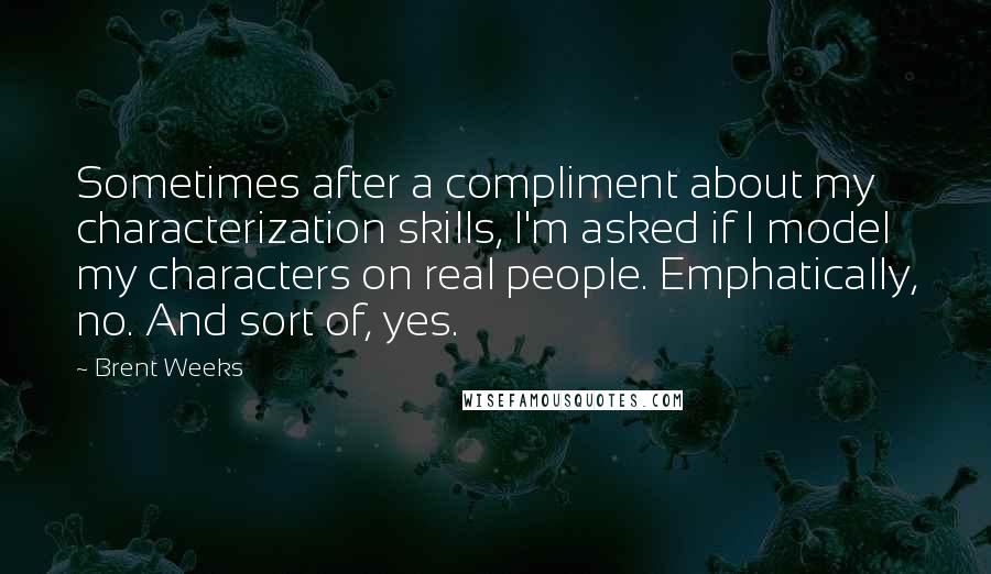 Brent Weeks Quotes: Sometimes after a compliment about my characterization skills, I'm asked if I model my characters on real people. Emphatically, no. And sort of, yes.