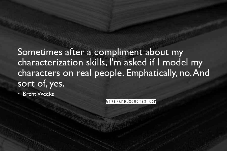 Brent Weeks Quotes: Sometimes after a compliment about my characterization skills, I'm asked if I model my characters on real people. Emphatically, no. And sort of, yes.