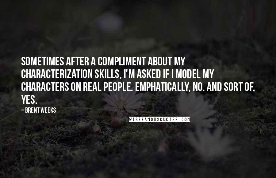 Brent Weeks Quotes: Sometimes after a compliment about my characterization skills, I'm asked if I model my characters on real people. Emphatically, no. And sort of, yes.