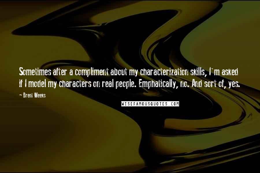 Brent Weeks Quotes: Sometimes after a compliment about my characterization skills, I'm asked if I model my characters on real people. Emphatically, no. And sort of, yes.