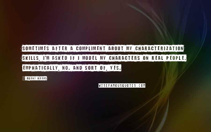 Brent Weeks Quotes: Sometimes after a compliment about my characterization skills, I'm asked if I model my characters on real people. Emphatically, no. And sort of, yes.