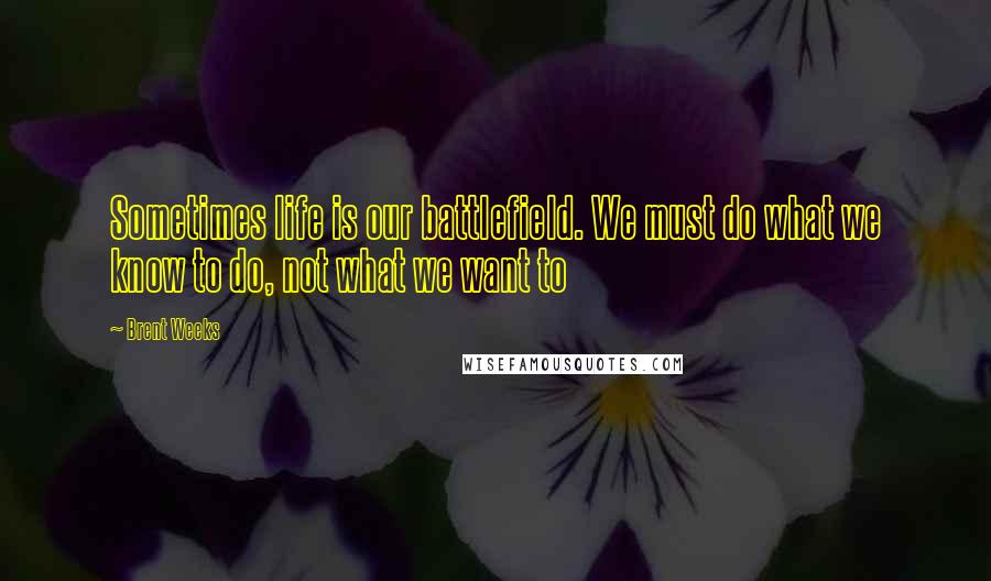 Brent Weeks Quotes: Sometimes life is our battlefield. We must do what we know to do, not what we want to