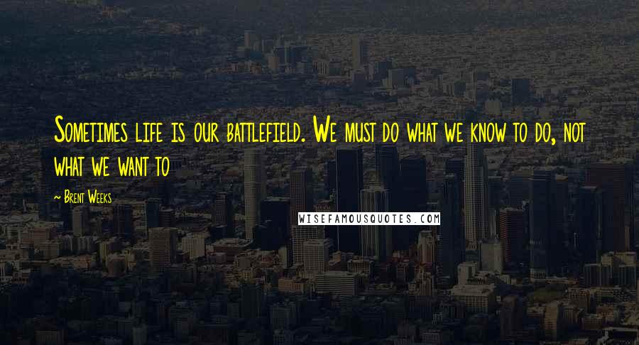 Brent Weeks Quotes: Sometimes life is our battlefield. We must do what we know to do, not what we want to