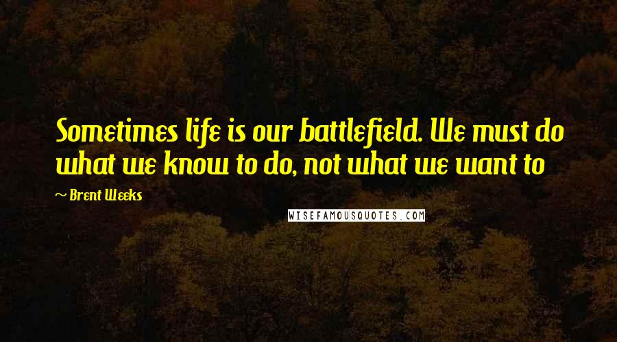 Brent Weeks Quotes: Sometimes life is our battlefield. We must do what we know to do, not what we want to