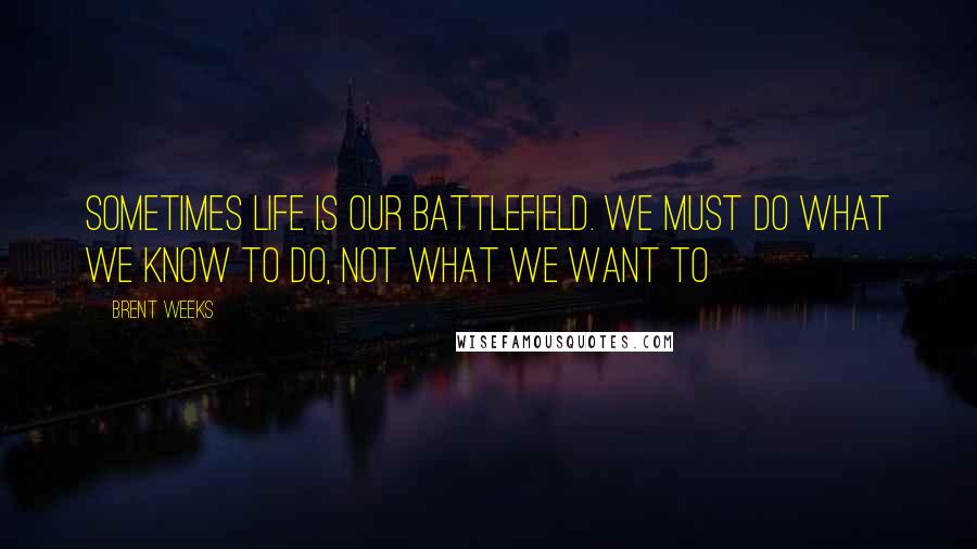 Brent Weeks Quotes: Sometimes life is our battlefield. We must do what we know to do, not what we want to