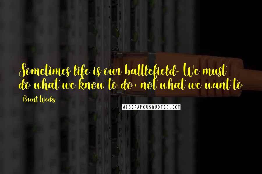 Brent Weeks Quotes: Sometimes life is our battlefield. We must do what we know to do, not what we want to