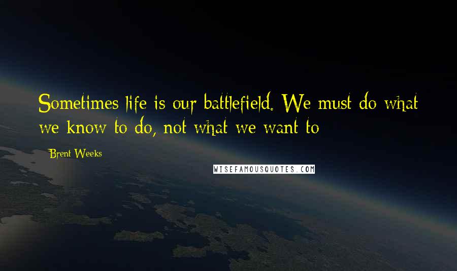 Brent Weeks Quotes: Sometimes life is our battlefield. We must do what we know to do, not what we want to