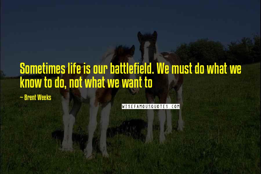 Brent Weeks Quotes: Sometimes life is our battlefield. We must do what we know to do, not what we want to