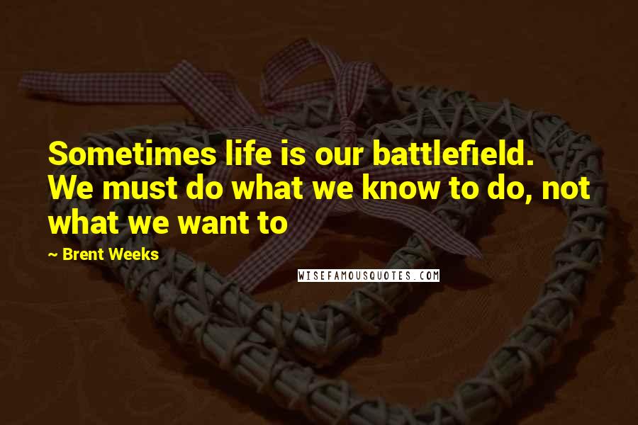 Brent Weeks Quotes: Sometimes life is our battlefield. We must do what we know to do, not what we want to