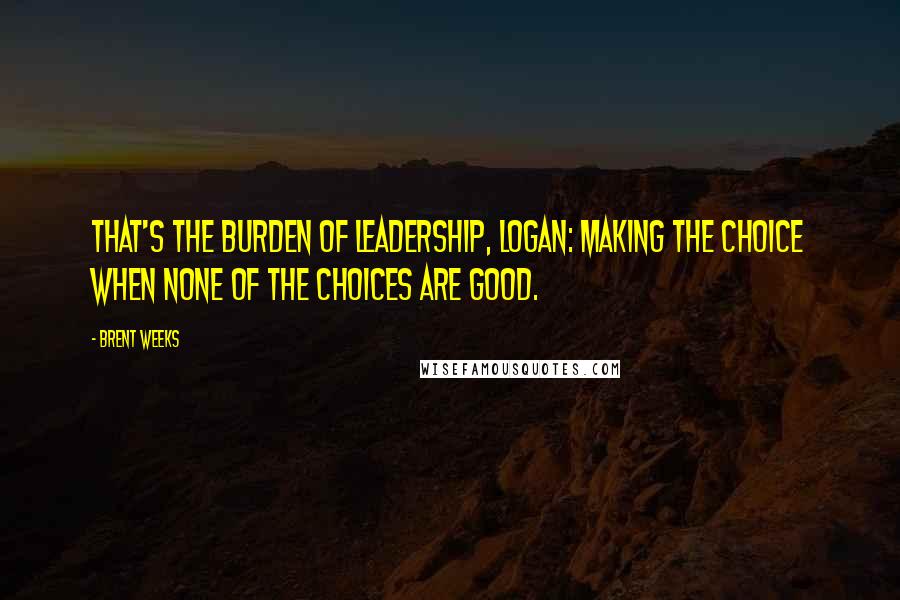 Brent Weeks Quotes: That's the burden of leadership, Logan: making the choice when none of the choices are good.