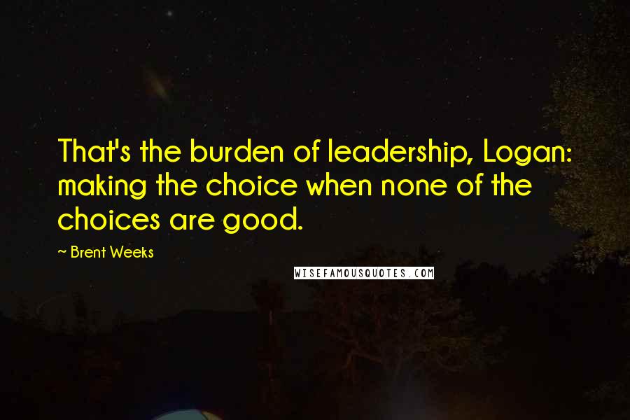 Brent Weeks Quotes: That's the burden of leadership, Logan: making the choice when none of the choices are good.