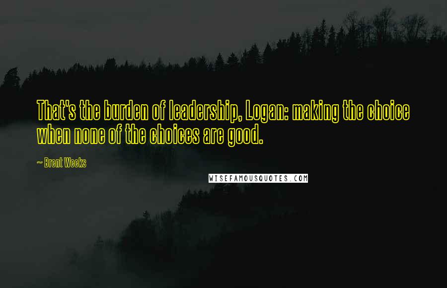 Brent Weeks Quotes: That's the burden of leadership, Logan: making the choice when none of the choices are good.