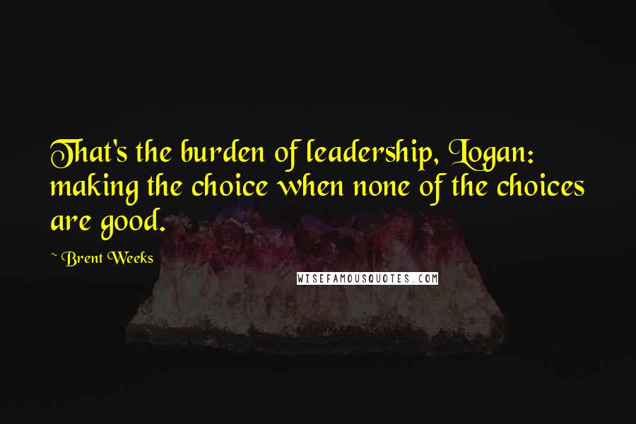 Brent Weeks Quotes: That's the burden of leadership, Logan: making the choice when none of the choices are good.