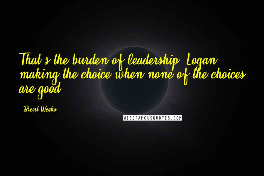 Brent Weeks Quotes: That's the burden of leadership, Logan: making the choice when none of the choices are good.