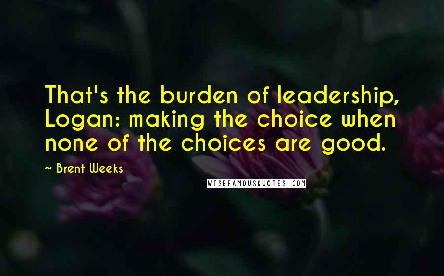 Brent Weeks Quotes: That's the burden of leadership, Logan: making the choice when none of the choices are good.