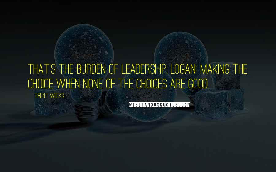 Brent Weeks Quotes: That's the burden of leadership, Logan: making the choice when none of the choices are good.