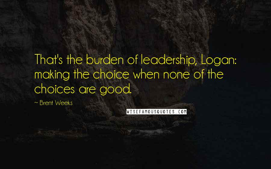 Brent Weeks Quotes: That's the burden of leadership, Logan: making the choice when none of the choices are good.