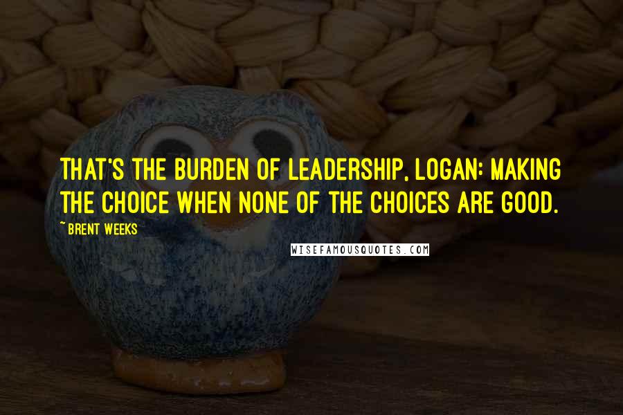 Brent Weeks Quotes: That's the burden of leadership, Logan: making the choice when none of the choices are good.