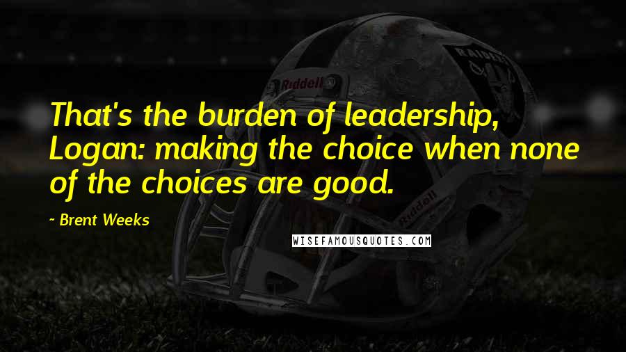 Brent Weeks Quotes: That's the burden of leadership, Logan: making the choice when none of the choices are good.
