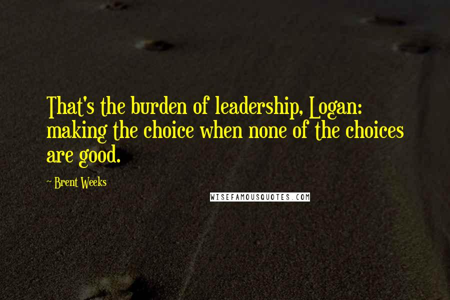Brent Weeks Quotes: That's the burden of leadership, Logan: making the choice when none of the choices are good.